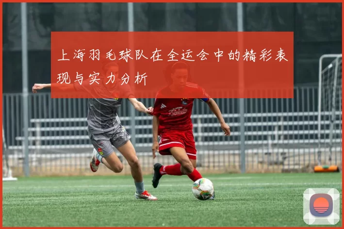 上海羽毛球队在全运会中的精彩表现与实力分析