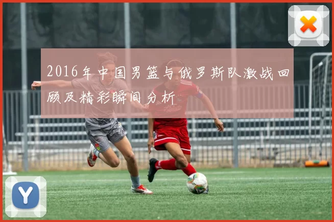 2016年中国男篮与俄罗斯队激战回顾及精彩瞬间分析