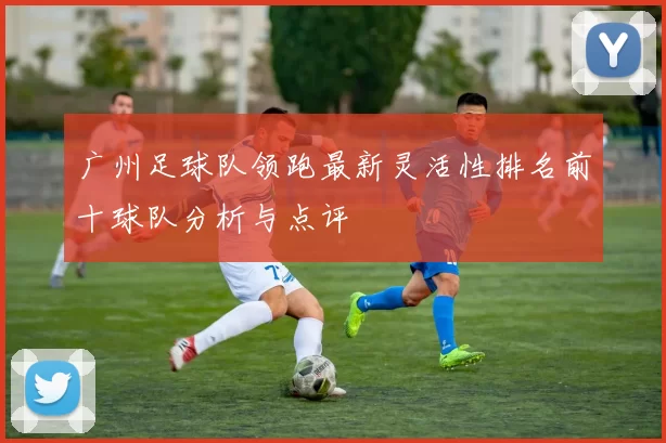 广州足球队领跑最新灵活性排名前十球队分析与点评