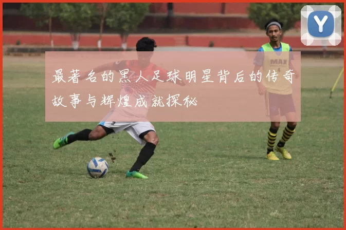 最著名的黑人足球明星背后的传奇故事与辉煌成就探秘