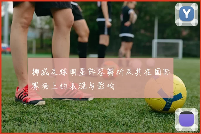 挪威足球明星阵容解析及其在国际赛场上的表现与影响