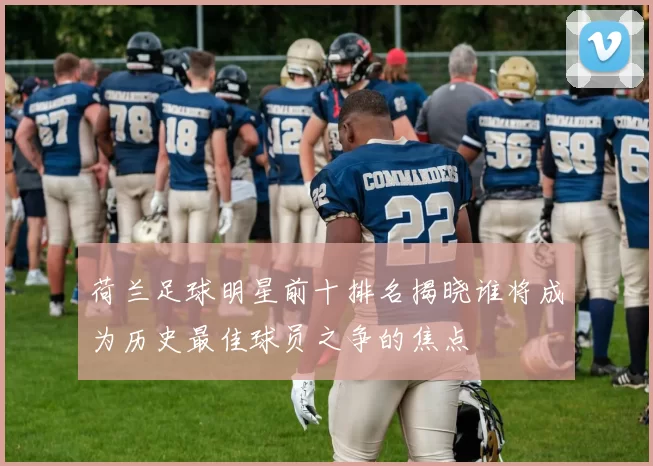 荷兰足球明星前十排名揭晓谁将成为历史最佳球员之争的焦点