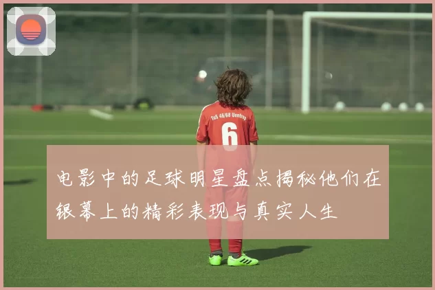 电影中的足球明星盘点揭秘他们在银幕上的精彩表现与真实人生