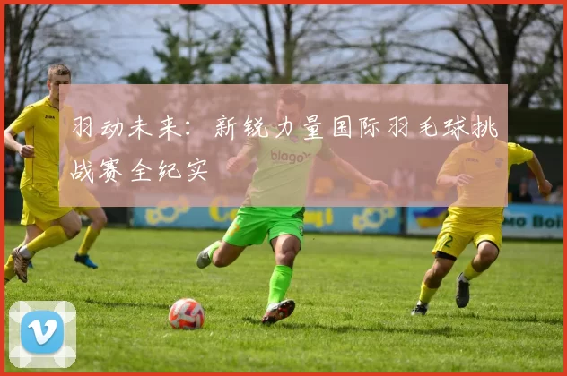 羽动未来：新锐力量国际羽毛球挑战赛全纪实