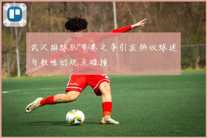 武汉排球队节奏之争引发热议球迷与教练的观点碰撞